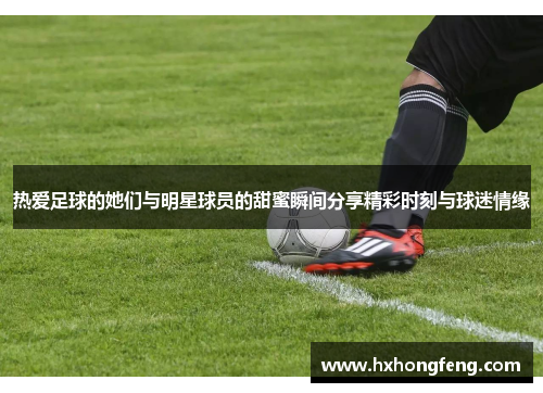 热爱足球的她们与明星球员的甜蜜瞬间分享精彩时刻与球迷情缘