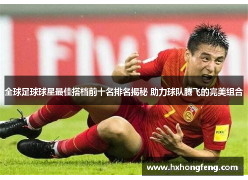 全球足球球星最佳搭档前十名排名揭秘 助力球队腾飞的完美组合