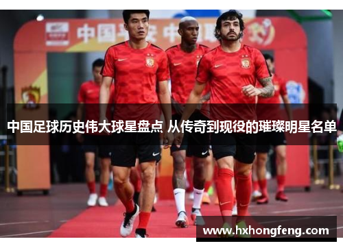 中国足球历史伟大球星盘点 从传奇到现役的璀璨明星名单