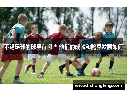 不踢足球的球星有哪些 他们的成就和跨界发展如何
