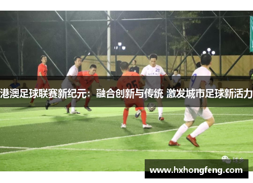 港澳足球联赛新纪元：融合创新与传统 激发城市足球新活力